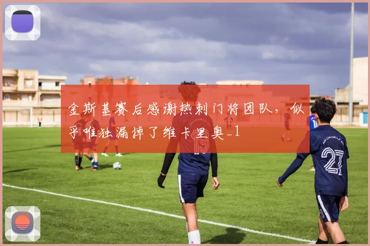 金斯基赛后感谢热刺门将团队，似乎唯独漏掉了维卡里奥_1