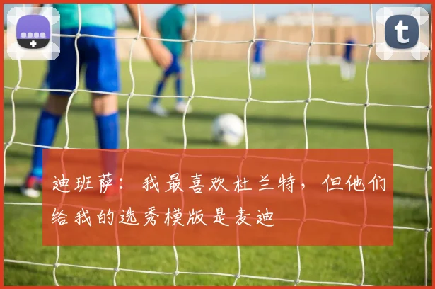 迪班萨：我最喜欢杜兰特，但他们给我的选秀模版是麦迪